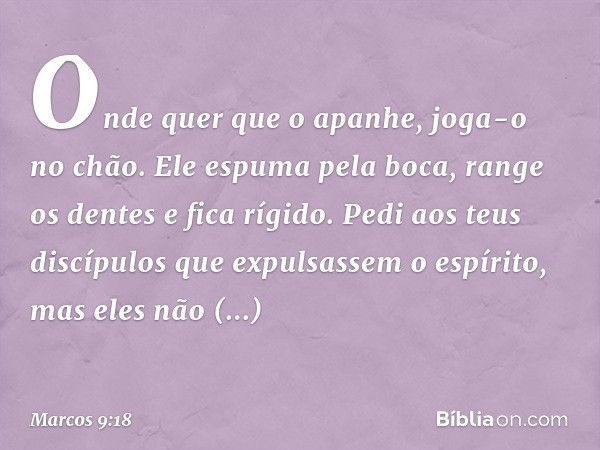 Onde quer que o apanhe, joga-o no chão. Ele espuma pela boca, range os dentes e fica rígido. Pedi aos teus discípulos que expulsassem o espírito, mas eles não c