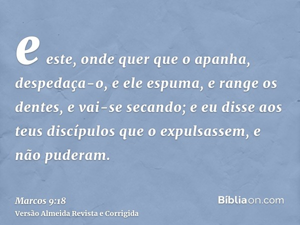 e este, onde quer que o apanha, despedaça-o, e ele espuma, e range os dentes, e vai-se secando; e eu disse aos teus discípulos que o expulsassem, e não puderam.