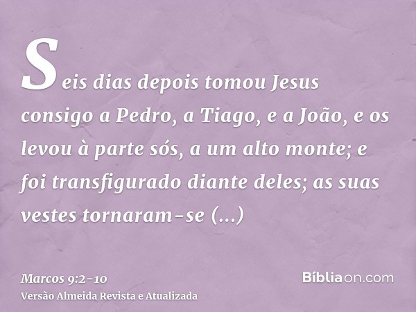 Seis dias depois tomou Jesus consigo a Pedro, a Tiago, e a João, e os levou à parte sós, a um alto monte; e foi transfigurado diante deles;as suas vestes tornar