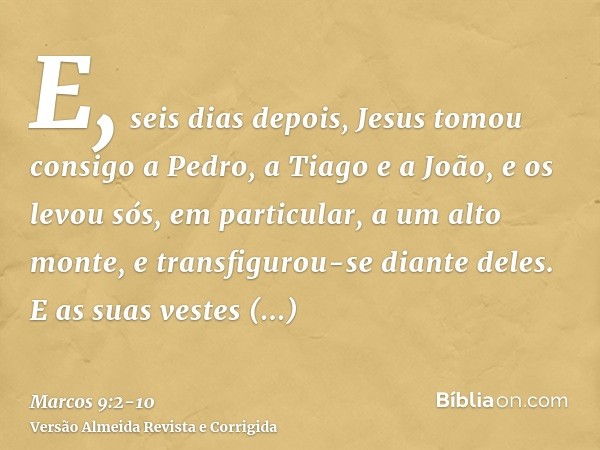 E, seis dias depois, Jesus tomou consigo a Pedro, a Tiago e a João, e os levou sós, em particular, a um alto monte, e transfigurou-se diante deles.E as suas ves