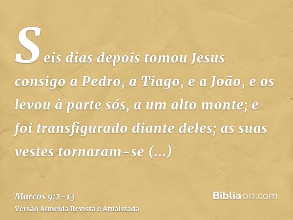 Seis dias depois tomou Jesus consigo a Pedro, a Tiago, e a João, e os levou à parte sós, a um alto monte; e foi transfigurado diante deles;as suas vestes tornar