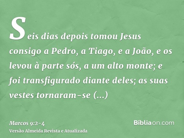 Seis dias depois tomou Jesus consigo a Pedro, a Tiago, e a João, e os levou à parte sós, a um alto monte; e foi transfigurado diante deles;as suas vestes tornar