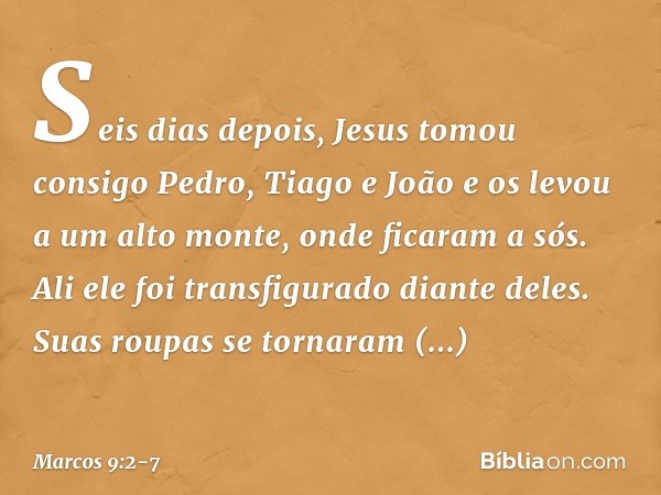 Seis dias depois, Jesus tomou consigo Pedro, Tiago e João e os levou a um alto monte, onde ficaram a sós. Ali ele foi transfigurado diante deles. Suas roupas se