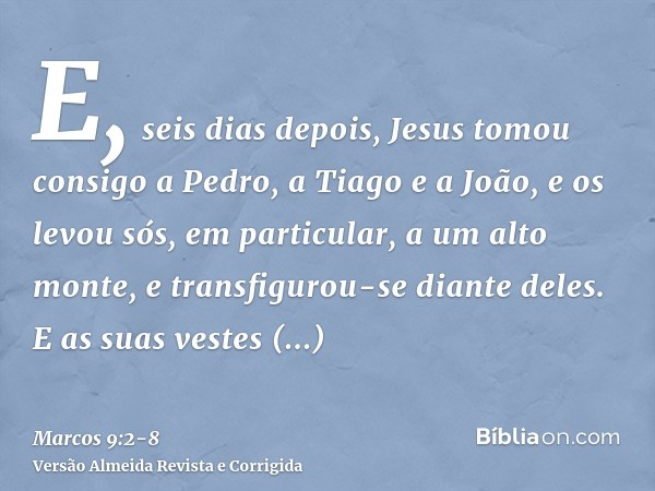 E, seis dias depois, Jesus tomou consigo a Pedro, a Tiago e a João, e os levou sós, em particular, a um alto monte, e transfigurou-se diante deles.E as suas ves