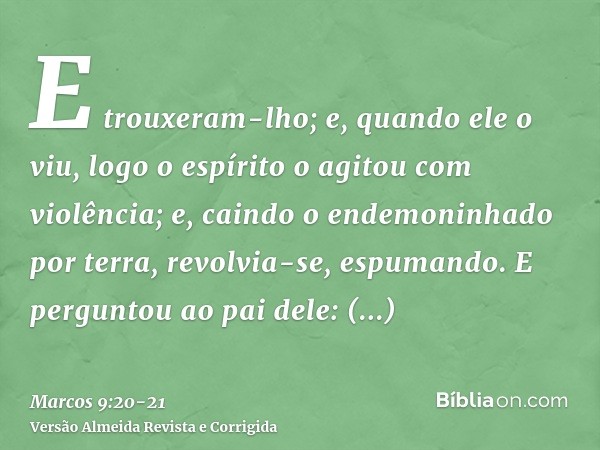 E trouxeram-lho; e, quando ele o viu, logo o espírito o agitou com violência; e, caindo o endemoninhado por terra, revolvia-se, espumando.E perguntou ao pai del