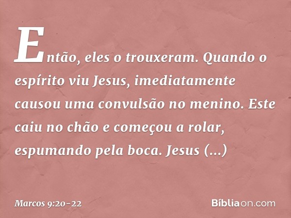 Então, eles o trouxeram. Quando o espírito viu Jesus, imediatamente causou uma convulsão no menino. Este caiu no chão e começou a rolar, espumando pela boca. Je