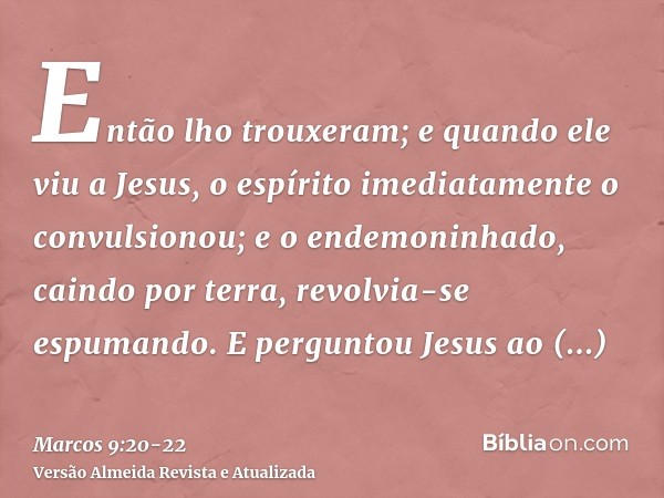 Então lho trouxeram; e quando ele viu a Jesus, o espírito imediatamente o convulsionou; e o endemoninhado, caindo por terra, revolvia-se espumando.E perguntou J