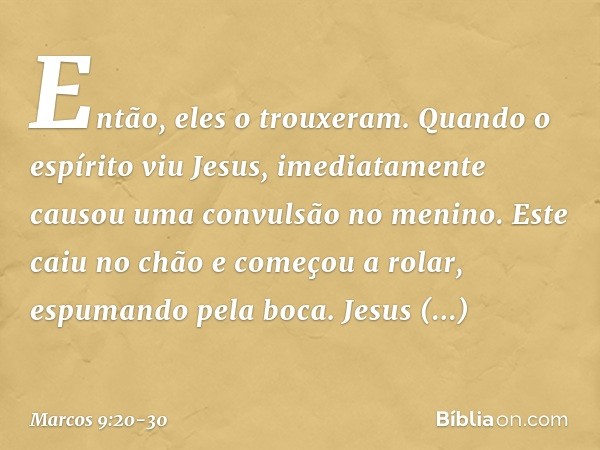 Então, eles o trouxeram. Quando o espírito viu Jesus, imediatamente causou uma convulsão no menino. Este caiu no chão e começou a rolar, espumando pela boca. Je