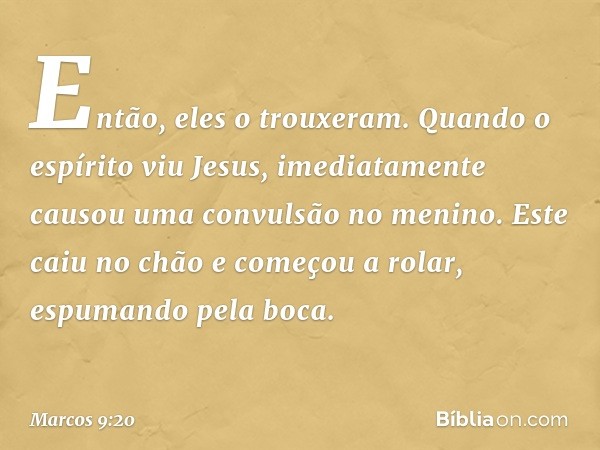 Então, eles o trouxeram. Quando o espírito viu Jesus, imediatamente causou uma convulsão no menino. Este caiu no chão e começou a rolar, espumando pela boca. --