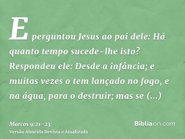 E perguntou Jesus ao pai dele: Há quanto tempo sucede-lhe isto? Respondeu ele: Desde a infância;e muitas vezes o tem lançado no fogo, e na água, para o destruir