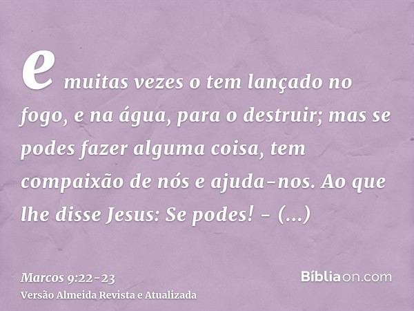 e muitas vezes o tem lançado no fogo, e na água, para o destruir; mas se podes fazer alguma coisa, tem compaixão de nós e ajuda-nos.Ao que lhe disse Jesus: Se p