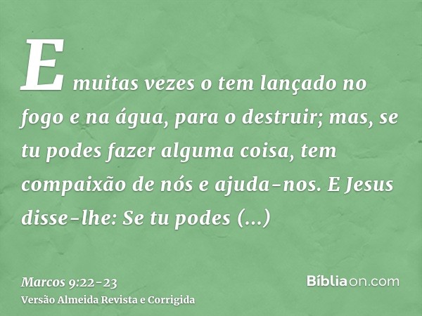 E muitas vezes o tem lançado no fogo e na água, para o destruir; mas, se tu podes fazer alguma coisa, tem compaixão de nós e ajuda-nos.E Jesus disse-lhe: Se tu 