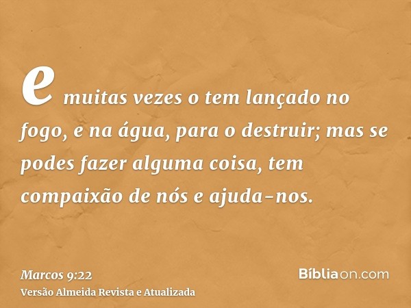 e muitas vezes o tem lançado no fogo, e na água, para o destruir; mas se podes fazer alguma coisa, tem compaixão de nós e ajuda-nos.