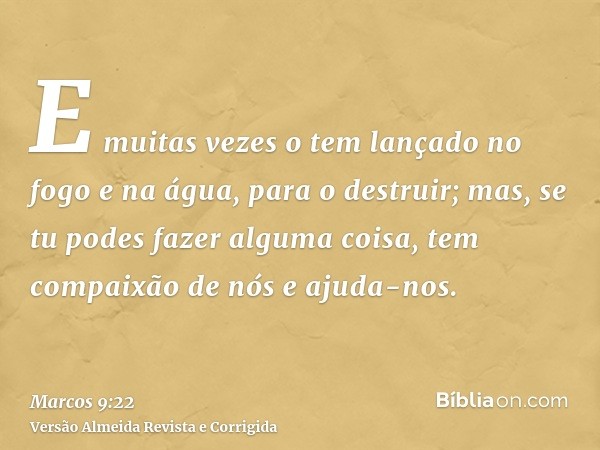E muitas vezes o tem lançado no fogo e na água, para o destruir; mas, se tu podes fazer alguma coisa, tem compaixão de nós e ajuda-nos.