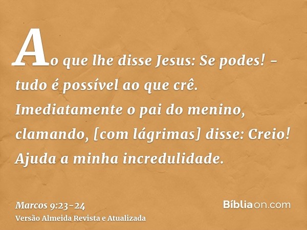 Ao que lhe disse Jesus: Se podes! - tudo é possível ao que crê.Imediatamente o pai do menino, clamando, [com lágrimas] disse: Creio! Ajuda a minha incredulidade