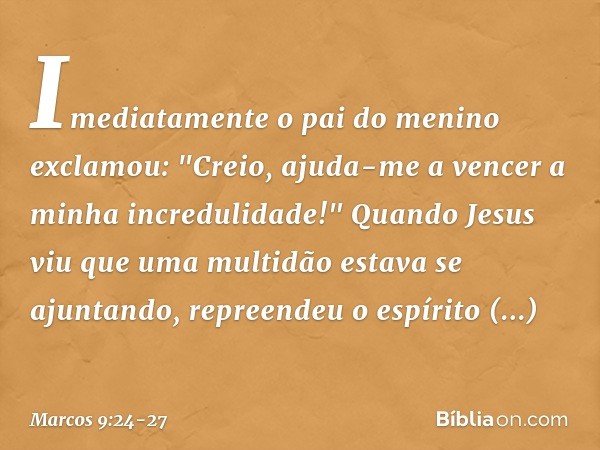 Imediatamente o pai do menino exclamou: "Creio, ajuda-me a vencer a minha incredulidade!" Quando Jesus viu que uma multidão estava se ajuntando, repreendeu o es