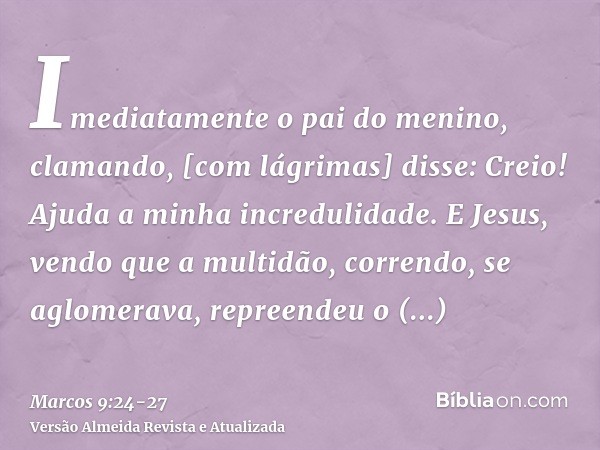 Imediatamente o pai do menino, clamando, [com lágrimas] disse: Creio! Ajuda a minha incredulidade.E Jesus, vendo que a multidão, correndo, se aglomerava, repree