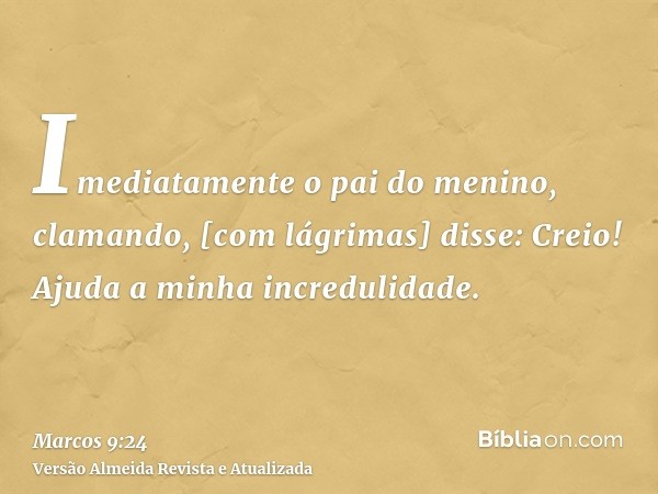 Imediatamente o pai do menino, clamando, [com lágrimas] disse: Creio! Ajuda a minha incredulidade.