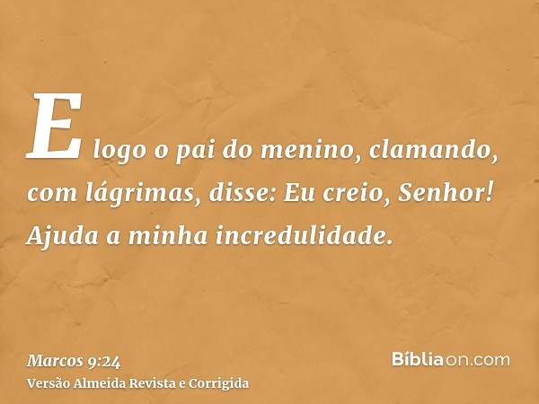 E logo o pai do menino, clamando, com lágrimas, disse: Eu creio, Senhor! Ajuda a minha incredulidade.