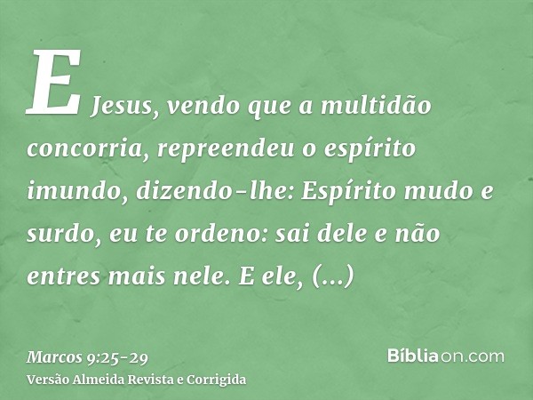 E Jesus, vendo que a multidão concorria, repreendeu o espírito imundo, dizendo-lhe: Espírito mudo e surdo, eu te ordeno: sai dele e não entres mais nele.E ele, 