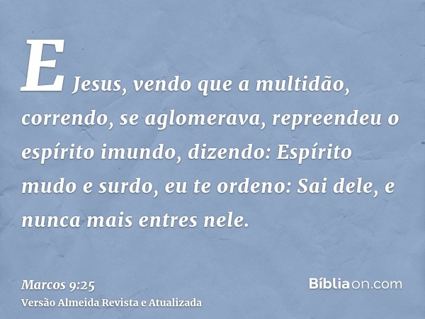 E Jesus, vendo que a multidão, correndo, se aglomerava, repreendeu o espírito imundo, dizendo: Espírito mudo e surdo, eu te ordeno: Sai dele, e nunca mais entre