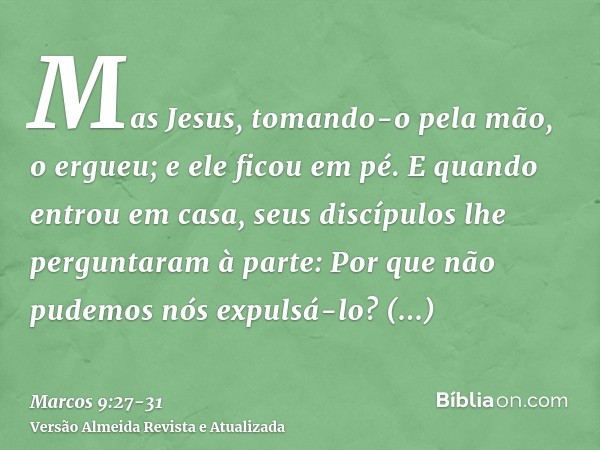 Mas Jesus, tomando-o pela mão, o ergueu; e ele ficou em pé.E quando entrou em casa, seus discípulos lhe perguntaram à parte: Por que não pudemos nós expulsá-lo?