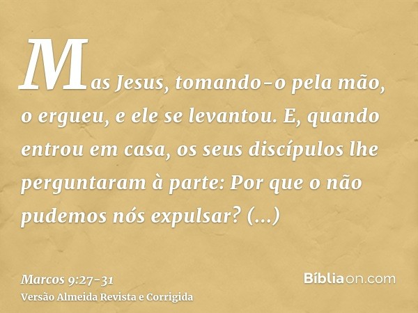 Mas Jesus, tomando-o pela mão, o ergueu, e ele se levantou.E, quando entrou em casa, os seus discípulos lhe perguntaram à parte: Por que o não pudemos nós expul