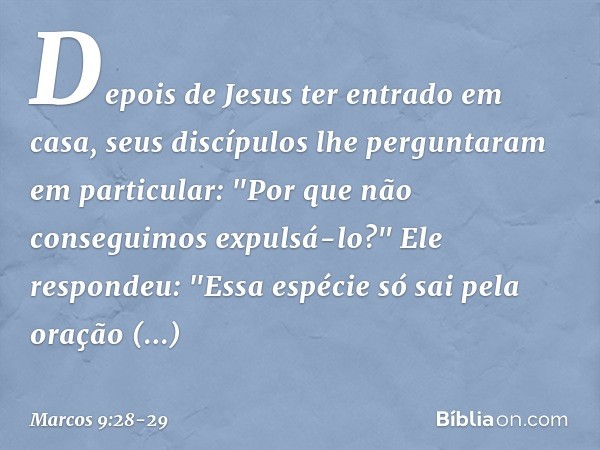 Depois de Jesus ter entrado em casa, seus discípulos lhe perguntaram em particular: "Por que não conseguimos expulsá-lo?" Ele respondeu: "Essa espécie só sai pe