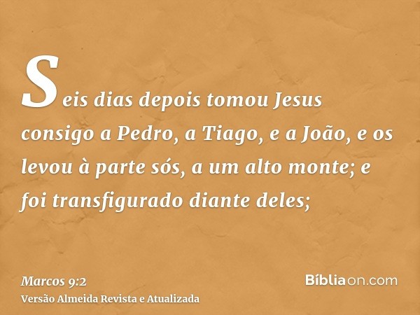 Seis dias depois tomou Jesus consigo a Pedro, a Tiago, e a João, e os levou à parte sós, a um alto monte; e foi transfigurado diante deles;