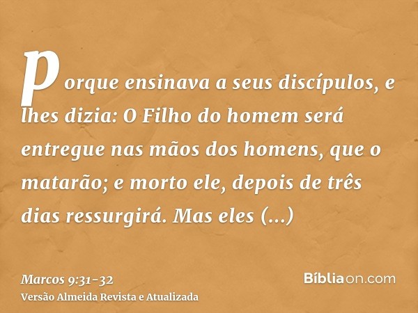 porque ensinava a seus discípulos, e lhes dizia: O Filho do homem será entregue nas mãos dos homens, que o matarão; e morto ele, depois de três dias ressurgirá.