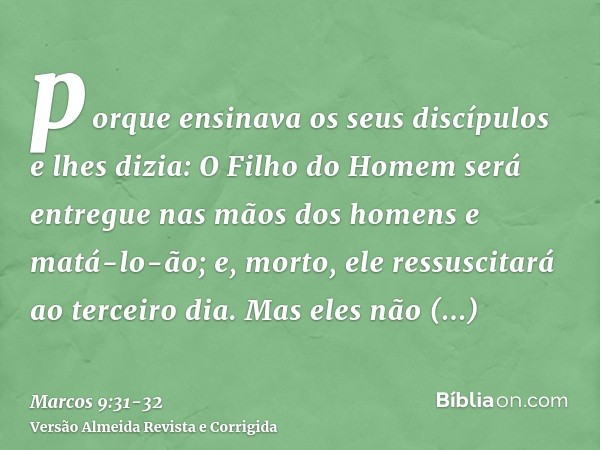 porque ensinava os seus discípulos e lhes dizia: O Filho do Homem será entregue nas mãos dos homens e matá-lo-ão; e, morto, ele ressuscitará ao terceiro dia.Mas