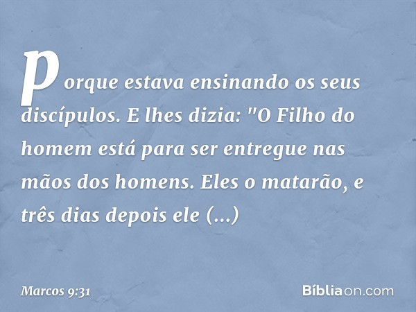 porque estava ensinando os seus discípulos. E lhes dizia: "O Filho do homem está para ser entregue nas mãos dos homens. Eles o matarão, e três dias depois ele r