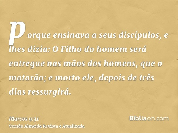 porque ensinava a seus discípulos, e lhes dizia: O Filho do homem será entregue nas mãos dos homens, que o matarão; e morto ele, depois de três dias ressurgirá.