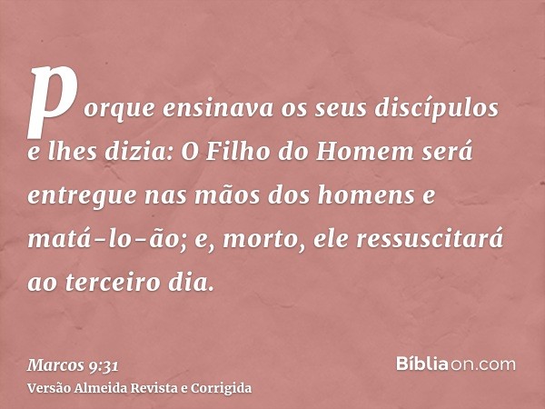 porque ensinava os seus discípulos e lhes dizia: O Filho do Homem será entregue nas mãos dos homens e matá-lo-ão; e, morto, ele ressuscitará ao terceiro dia.