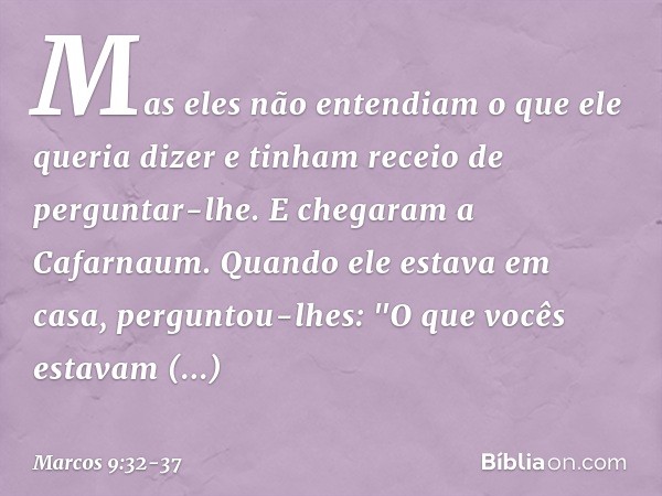 Mas eles não entendiam o que ele queria dizer e tinham receio de perguntar-lhe. E chegaram a Cafarnaum. Quando ele estava em casa, perguntou-lhes: "O que vocês 