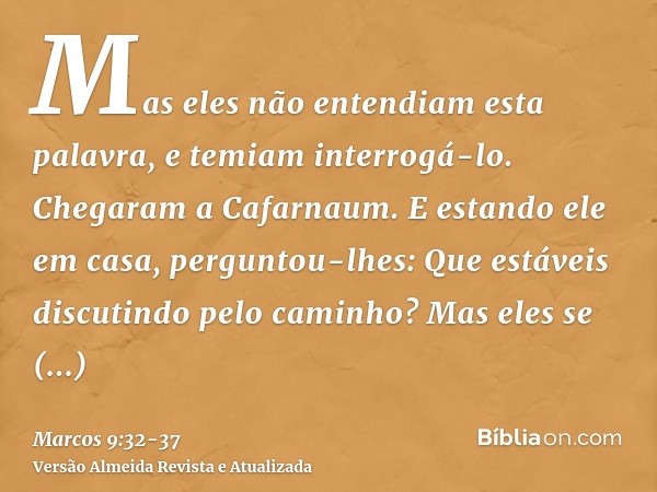 Mas eles não entendiam esta palavra, e temiam interrogá-lo.Chegaram a Cafarnaum. E estando ele em casa, perguntou-lhes: Que estáveis discutindo pelo caminho?Mas