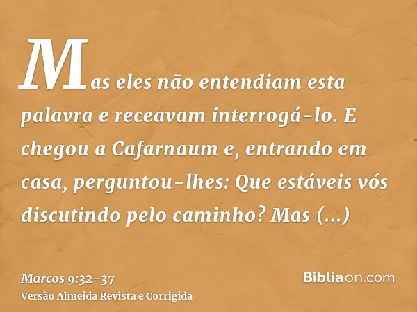 Mas eles não entendiam esta palavra e receavam interrogá-lo.E chegou a Cafarnaum e, entrando em casa, perguntou-lhes: Que estáveis vós discutindo pelo caminho?M