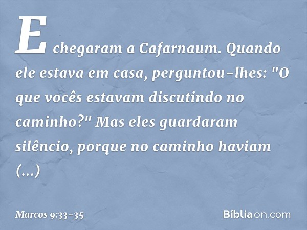 E chegaram a Cafarnaum. Quando ele estava em casa, perguntou-lhes: "O que vocês estavam discutindo no caminho?" Mas eles guardaram silêncio, porque no caminho h