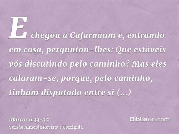 E chegou a Cafarnaum e, entrando em casa, perguntou-lhes: Que estáveis vós discutindo pelo caminho?Mas eles calaram-se, porque, pelo caminho, tinham disputado e