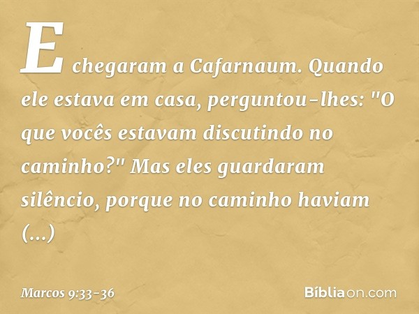 E chegaram a Cafarnaum. Quando ele estava em casa, perguntou-lhes: "O que vocês estavam discutindo no caminho?" Mas eles guardaram silêncio, porque no caminho h