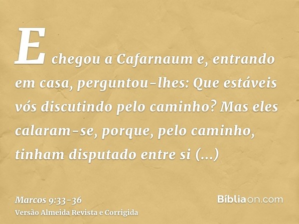 E chegou a Cafarnaum e, entrando em casa, perguntou-lhes: Que estáveis vós discutindo pelo caminho?Mas eles calaram-se, porque, pelo caminho, tinham disputado e