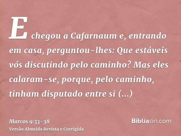 E chegou a Cafarnaum e, entrando em casa, perguntou-lhes: Que estáveis vós discutindo pelo caminho?Mas eles calaram-se, porque, pelo caminho, tinham disputado e