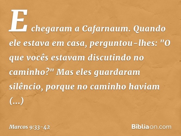 E chegaram a Cafarnaum. Quando ele estava em casa, perguntou-lhes: "O que vocês estavam discutindo no caminho?" Mas eles guardaram silêncio, porque no caminho h