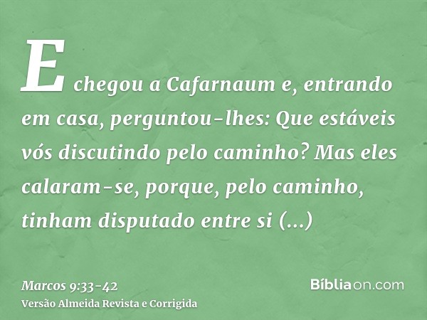 E chegou a Cafarnaum e, entrando em casa, perguntou-lhes: Que estáveis vós discutindo pelo caminho?Mas eles calaram-se, porque, pelo caminho, tinham disputado e