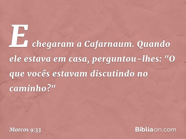 E chegaram a Cafarnaum. Quando ele estava em casa, perguntou-lhes: "O que vocês estavam discutindo no caminho?" -- Marcos 9:33