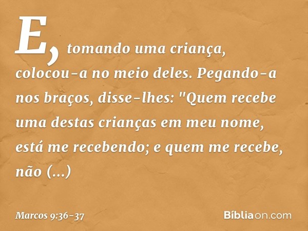 E, tomando uma criança, colocou-a no meio deles. Pegando-a nos braços, disse-lhes: "Quem recebe uma destas crianças em meu nome, está me recebendo; e quem me re