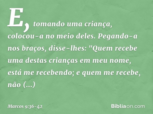 E, tomando uma criança, colocou-a no meio deles. Pegando-a nos braços, disse-lhes: "Quem recebe uma destas crianças em meu nome, está me recebendo; e quem me re