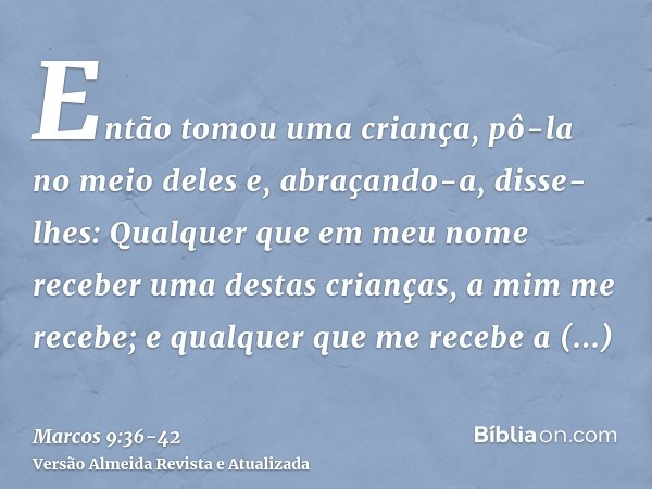 Então tomou uma criança, pô-la no meio deles e, abraçando-a, disse-lhes:Qualquer que em meu nome receber uma destas crianças, a mim me recebe; e qualquer que me