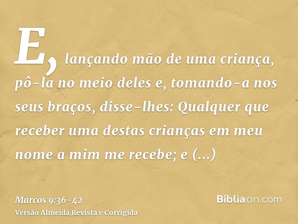 E, lançando mão de uma criança, pô-la no meio deles e, tomando-a nos seus braços, disse-lhes:Qualquer que receber uma destas crianças em meu nome a mim me receb