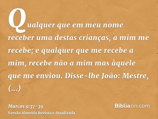 Qualquer que em meu nome receber uma destas crianças, a mim me recebe; e qualquer que me recebe a mim, recebe não a mim mas àquele que me enviou.Disse-lhe João: